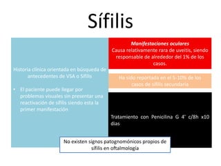 Sífilis
Historia clínica orientada en búsqueda de
antecedentes de VSA o Sífilis
• El paciente puede llegar por
problemas visuales sin presentar una
reactivación de sífilis siendo esta la
primer manifestación
Manifestaciones oculares
Causa relativamente rara de uveitis, siendo
responsable de alrededor del 1% de los
casos.
Ha sido reportada en el 5-10% de los
casos de sífilis secundaria
Tratamiento con Penicilina G 4’ c/8h x10
dias
No existen signos patognomónicos propios de
sífilis en oftalmología
 