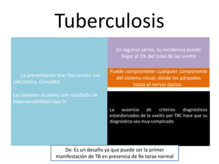 Tuberculosis
La presentación mas frecuentes son
UACrónica, Coroiditis.
Las lesiónes oculares son resultado de
hipersensibilidad tipo IV
En algunas series, su incidencia puede
llegar al 1% del total de las uveítis
Puede comprometer cualquier componente
del sistema visual, desde los párpados
hasta el nervio óptico.
La ausencia de criterios diagnósticos
estandarizados de la uveítis por TBC hace que su
diagnóstico sea muy complicado
Dx: Es un desafío ya que puede ser la primer
manifestación de TB en presencia de Rx torax normal
 