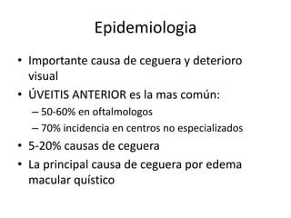 Epidemiologia
• Importante causa de ceguera y deterioro
visual
• ÚVEITIS ANTERIOR es la mas común:
– 50-60% en oftalmologos
– 70% incidencia en centros no especializados
• 5-20% causas de ceguera
• La principal causa de ceguera por edema
macular quístico
 
