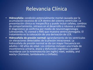 Relevancia Clínica
• Hidrocefalia: condición potencialmente mortal causada por la
acumulación excesiva de LCR dentro del sistema ventricular. La
presentación clínica es inespecífica y puede incluir cefalea, cambios
de comportamiento, retrasos en el desarrollo o náuseas y vómitos.
El diagnóstico se confirma por medio de neuroimagenología
(ultrasonido, TC craneal o RM) que muestra ventriculomegalia. El
tratamiento es la colocación de una derivación de LCR.
• Hidrocefalia de presión normal: agrandamiento de los ventrículos
sin elevaciones detectables de la presión intracraneal. La
hidrocefalia de presión normal se da con mayor frecuencia en
adultos > 60 años de edad. Los síntomas incluyen una tríada de
incontinencia urinaria, ataxia y disfunción cognitiva y pueden
recordarse con la mnemotecnia (en inglés) «wet, wobbly, and
wacky» (húmedo, tambaleante y chiflado).
 