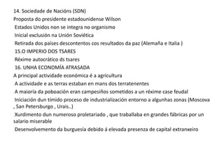 14. Sociedade de Nacións (SDN)
Proposta do presidente estadounidense Wilson
Estados Unidos non se integra no organismo
Inicial exclusión na Unión Soviética
Retirada dos países descontentos cos resultados da paz (Alemaña e Italia )
15.O IMPERIO DOS TSARES
Réxime autocrático ds tsares
16. UNHA ECONOMÍA ATRASADA
A principal actividade económica é a agricultura
A actividade e as terras estaban en mans dos terratenentes
A maioría da poboación eran campesiños sometidos a un réxime case feudal
Iniciación dun tímido proceso de industrialización entorno a algunhas zonas (Moscova
, San Petersburgo , Urais..)
Xurdimento dun numeroso proletariado , que traballaba en grandes fábricas por un
salario miserable
Desenvolvemento da burguesía debido á elevada presenza de capital extranxeiro

 