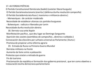 17. AS FORZAS POÍTICAS
O Partido Constitucional Demócrata (kadet) (carácter liberal burgués)
O Partido Socialrevolucionario (eserita ) (defensa dunha revolución campesiña)
O Partido Socialdemócrata Ruso ( marxismo e militancia obreira )
- Menxeviques : de carácter moderado
Necesidade de establecer alianzas cos partidos burgueses
- Bolxeviques : radicais e liberados por Lenin
Necesidade dunha revolución obreira
18. Derrota rusa ante Xapón
Manifestación pacífica , que deu lugar ao Domingo Sanguento
Aparición dos soviets (asembleas de campesiños , obreiros e soldados )
Convocación das eleccións por sufraxio universal ao Parlamento ( Duma )
Promesa de propiciar unha reforma agraria
19. Entrada de Rusia na Primeira Guerra Mundial
Derrotas militares na fronte
Aumento da fame entre a poboación
Protestas que esixían a retirada da guerra
Fin do tsarismo
Proclamación da república e formación dun goberno proisional , que ten como obxetivo a
instauración dunha democracia parlamentaria

 