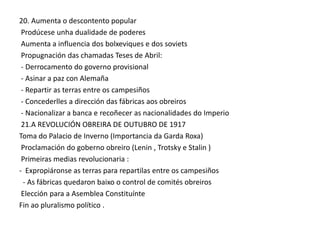 20. Aumenta o descontento popular
Prodúcese unha dualidade de poderes
Aumenta a influencia dos bolxeviques e dos soviets
Propugnación das chamadas Teses de Abril:
- Derrocamento do governo provisional
- Asinar a paz con Alemaña
- Repartir as terras entre os campesiños
- Concederlles a dirección das fábricas aos obreiros
- Nacionalizar a banca e recoñecer as nacionalidades do Imperio
21.A REVOLUCIÓN OBREIRA DE OUTUBRO DE 1917
Toma do Palacio de Inverno (Importancia da Garda Roxa)
Proclamación do goberno obreiro (Lenin , Trotsky e Stalin )
Primeiras medias revolucionaria :
- Expropiáronse as terras para repartilas entre os campesiños
- As fábricas quedaron baixo o control de comités obreiros
Elección para a Asemblea Constituínte
Fin ao pluralismo político .

 