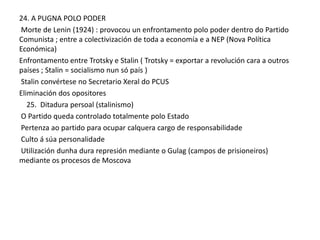 24. A PUGNA POLO PODER
Morte de Lenin (1924) : provocou un enfrontamento polo poder dentro do Partido
Comunista ; entre a colectivización de toda a economía e a NEP (Nova Política
Económica)
Enfrontamento entre Trotsky e Stalin ( Trotsky = exportar a revolución cara a outros
países ; Stalin = socialismo nun só país )
Stalin convértese no Secretario Xeral do PCUS
Eliminación dos opositores
25. Ditadura persoal (stalinismo)
O Partido queda controlado totalmente polo Estado
Pertenza ao partido para ocupar calquera cargo de responsabilidade
Culto á súa personalidade
Utilización dunha dura represión mediante o Gulag (campos de prisioneiros)
mediante os procesos de Moscova

 