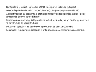 26. Obxetivo principal : converter a URSS nunha gran potencia industrial
Economía planificada e dirixida polo Estado (o Gosplán : organismo oficial )
A colectivización da economía e prohibición da propiedade privada (koljós : polos
campesiños e sovjós : polo Estado)
Desenvolvemento industrial baseado na industria pesada , na produción de enerxía e
na construción de infraestruturas
Retraso da agricultura e descoido da produción de bens de consumo
Resultado : rápida industrialización e unha considerable crecemento económico.

 
