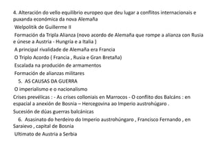 4. Alteración do vello equilibrio europeo que deu lugar a conflitos internacionais e
puxanda económica da nova Alemaña
Welpolitik de Guillerme II
Formación da Tripla Alianza (novo acordo de Alemaña que rompe a alianza con Rusia
e únese a Austria - Hungría e a Italia )
A principal rivalidade de Alemaña era Francia
O Triplo Acordo ( Francia , Rusia e Gran Bretaña)
Escalada na produción de armamentos
Formación de alianzas militares
5. AS CAUSAS DA GUERRA
O imperialismo e o nacionalismo
Crises prevélicas : - As crises colloniais en Marrocos - O conflito dos Balcáns : en
espacial a anexión de Bosnia – Hercegovina ao Imperio austrohúgaro .
Sucesión de dúas guerras balcánicas
6. Asasinato do herdeiro do Imperio austrohúngaro , Francisco Fernando , en
Saraievo , capital de Bosnia
Ultimato de Austria a Serbia

 