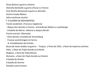 Rusia declara a guerra a Austria
Alemaña decláralle a guerra a Rusia e a Francia
Gran Bretña declaroulle a guerra a Alemaña
Austria invadiu Bélxica
Italia mantívose neutral
7. A GUERRA DE MOVEMENTOS
Fronte occidental : (Francia e Inglaterra)
- Ataque dos alemáns a Francia , entrando por Bélxica e Luxemburgo
- A batalla do Marne : detense o ataque alemán
Fronte oriental : (Alemaña)
- Éxito alemán na batalla de Tannemberg
- Fracaso austrohúngaro en Servia .
8. Inmobilización das frontes
Busca de novos aliados na guerra : - Turquía , a finais de 1914 , a favor do imperios cemtrais
-Italia , a favor do Triplo Acordo ou Entente
-Bulgaria , a favro da Tripla Alianza
-Romanía , a favor do Triplo Acordo ou Entente
A batalla de Verdún
A batalla de Somme
Elevado custo humano

 