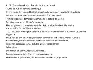 9. 1917 triunfo en Rusia : Tratado de Brest – Litovsk
Triunfo de Rusia na guerra bolxevique
Intervención de Estados Unidos tras o afundimento do transatlántico Lusitania
Derrota dos austríacos e os seus aliados na fronte oriental
Fronte occidental : derrota de Alemaña na II batalla de Marne
Revoltas internas en Alemaña e Austria
Final da guerra o 11 de novembro de 1918 , abdicación de Guillerme II e
proclamación da república de Weimar
10. Mobilización de gran cantidade de recursos aconómicos e humanos (economía
de guerra)
Novo tipo de armamentos que fixeron aunmentar as baixas humanas (Como a
metralladora , desarrollo total da artillería e desarrollo da aviación )
Primeiros bombardeos nas cidades (gases , lanzallamas)
Submarinos
Destrución de pobos , fábricas , colleitas…
Reconversión das industrias en función da guerra
Necesidade de préstamos , do traballo feminino e da propafanda

 