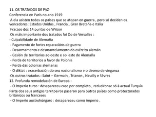 11. OS TRATADOS DE PAZ
Conferencia en París no ano 1919
A ela asisten todos os países que se atopan en guerra , pero só deciden os
vencedores: Estados Unidos , Francia , Gran Bretaña e Italia
Fracaso dos 14 puntos de Wilson
Os máis importante dos tratados foi Oo de Versalles :
- Culpabilidade de Alemaña
- Pagamento de fortes reparacións de guerra
- Desarmamento e desmantelamento do exército alemán
- Cesión de territorios ao oeste e ao leste de Alemaña
- Perda de territorios a favor de Polonia
- Perda das colonias alemanas
- O diktat ; exacerbación do seu nacionalismo e o desexo de vinganza
Os outros tratados : Saint – Germain , Trianon , Neuilly e Sèvres
12. Profunda remodelación de Europa :
- O Imperio turco : desapareceu case por completo , reducíronse só á actual Turquía
Parte dos seus antigos territoeiros pasaron para outros países como protectorados
británicos ou franceses
- O Imperio austrohúngaro : desapareceu como imperio .

 