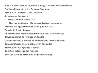 Austria converteuse en república e Hungría en Estado independente
Prohíbesellea unión entre Austria e Alemaña
Aparece un novo país , Checoslovaquia
Serbia obtivo Yugoslavia
- Desaparece o Imperio ruso
- Obxetivo occidental : illar a nova Rusia revolucionaria
Creouse unha gran Polonia e unha gran Romanía
Tratado de Brest – Litovsk
13. Ao redor de dez millóns de soldados mortos en combate
Elevado número de feridos e mutilados
Cóntanse uns dous millóns de viúvas e catro millóns de orfos
Perdas materiais que empobreceron os Estados
Provocación duha grande inflación
Beneficio dalgúns países neutrais
Consolidación de hexemonía de Estados Unidos

 
