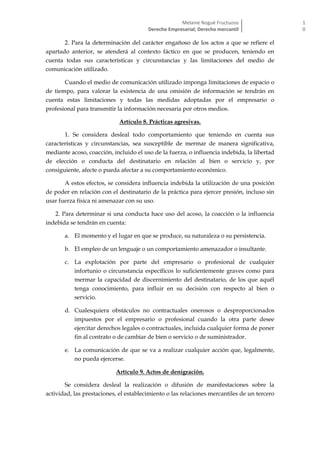 Melanie Nogué Fructuoso
Derecho Empresarial; Derecho mercantil
1
0
2. Para la determinación del carácter engañoso de los actos a que se refiere el
apartado anterior, se atenderá al contexto fáctico en que se producen, teniendo en
cuenta todas sus características y circunstancias y las limitaciones del medio de
comunicación utilizado.
Cuando el medio de comunicación utilizado imponga limitaciones de espacio o
de tiempo, para valorar la existencia de una omisión de información se tendrán en
cuenta estas limitaciones y todas las medidas adoptadas por el empresario o
profesional para transmitir la información necesaria por otros medios.
Artículo 8. Prácticas agresivas.
1. Se considera desleal todo comportamiento que teniendo en cuenta sus
características y circunstancias, sea susceptible de mermar de manera significativa,
mediante acoso, coacción, incluido el uso de la fuerza, o influencia indebida, la libertad
de elección o conducta del destinatario en relación al bien o servicio y, por
consiguiente, afecte o pueda afectar a su comportamiento económico.
A estos efectos, se considera influencia indebida la utilización de una posición
de poder en relación con el destinatario de la práctica para ejercer presión, incluso sin
usar fuerza física ni amenazar con su uso.
2. Para determinar si una conducta hace uso del acoso, la coacción o la influencia
indebida se tendrán en cuenta:
a. El momento y el lugar en que se produce, su naturaleza o su persistencia.
b. El empleo de un lenguaje o un comportamiento amenazador o insultante.
c. La explotación por parte del empresario o profesional de cualquier
infortunio o circunstancia específicos lo suficientemente graves como para
mermar la capacidad de discernimiento del destinatario, de los que aquél
tenga conocimiento, para influir en su decisión con respecto al bien o
servicio.
d. Cualesquiera obstáculos no contractuales onerosos o desproporcionados
impuestos por el empresario o profesional cuando la otra parte desee
ejercitar derechos legales o contractuales, incluida cualquier forma de poner
fin al contrato o de cambiar de bien o servicio o de suministrador.
e. La comunicación de que se va a realizar cualquier acción que, legalmente,
no pueda ejercerse.
Artículo 9. Actos de denigración.
Se considera desleal la realización o difusión de manifestaciones sobre la
actividad, las prestaciones, el establecimiento o las relaciones mercantiles de un tercero
 
