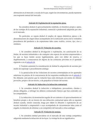 Melanie Nogué Fructuoso
Derecho Empresarial; Derecho mercantil
1
2
afirmación en el mercado y exceda de lo que, según las circunstancias, pueda reputarse
una respuesta natural del mercado.
Artículo 12. Explotación de la reputación ajena.
Se considera desleal el aprovechamiento indebido, en beneficio propio o ajeno,
de las ventajas de la reputación industrial, comercial o profesional adquirida por otro
en el mercado.
En particular, se reputa desleal el empleo de signos distintivos ajenos o de
denominaciones de origen falsas acompañados de la indicación acerca de la verdadera
procedencia del producto o de expresiones tales como modelos, sistema, tipo, clase y
similares.
Artículo 13. Violación de secretos.
1. Se considera desleal la divulgación o explotación, sin autorización de su
titular, de secretos industriales o de cualquier otra especie de secretos empresariales a
los que se haya tenido acceso legítimamente, pero con deber de reserva, o
ilegítimamente, a consecuencia de alguna de las conductas previstas en el apartado
siguiente o en el artículo 14.
2. Tendrán asimismo la consideración de desleal la adquisición de secretos por
medio de espionaje o procedimiento análogo.
3. La persecución de las violaciones de secretos contempladas en los apartados
anteriores no precisa de la concurrencia de los requisitos establecidos en el artículo 2.
No obstante, será preciso que la violación haya sido efectuada con ánimo de obtener
provecho, propio o de un tercero, o de perjudicar al titular del secreto.
Artículo 14. Inducción a la infracción contractual.
1. Se considera desleal la inducción a trabajadores, proveedores, clientes y
demás obligados, a infringir los deberes contractuales básicos que han contraído con
los competidores.
2. La inducción a la terminación regular de un contrato o el aprovechamiento en
beneficio propio o de un tercero de una infracción contractual ajena sólo se reputará
desleal cuando, siendo conocida, tenga por objeto la difusión o explotación de un
secreto industrial o empresarial o vaya acompañada de circunstancias tales como el
engaño, la intención de eliminar a un competidor del mercado u otras análogas.
Artículo 15. Violación de normas.
1. Se considera desleal prevalerse en el mercado de una ventaja competitiva
adquirida mediante la infracción de las leyes. La ventaja ha de ser significativa.
 