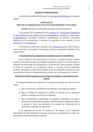 Melanie Nogué Fructuoso
Derecho Empresarial; Derecho mercantil
1
4
Artículo 18. Publicidad ilícita.
La publicidad considerada ilícita por la Ley General de Publicidad, se reputará
desleal.
CAPÍTULO III.
PRÁCTICAS COMERCIALES CON LOS CONSUMIDORES O USUARIOS
Artículo 19. Prácticas comerciales desleales con los consumidores.
1. Sin perjuicio de lo establecido en los artículos 19 y 20 del texto refundido de
la Ley General para la Defensa de los Consumidores y Usuarios y otras Leyes
complementarias, únicamente tendrán la consideración de prácticas comerciales
desleales con los consumidores y usuarios, las previstas en este capítulo y en los
artículos 4, 5, 7 y 8 de esta Ley.
2. Las prácticas comerciales reguladas en los artículos 21 a 31, ambos inclusive,
son en todo caso y en cualquier circunstancia, prácticas comerciales desleales con los
consumidores.
Artículo 20. Practicas engañosas por confusión para los consumidores.
En las relaciones con consumidores y usuarios, se reputan desleales aquéllas
prácticas comerciales, incluida la publicidad comparativa, que, en su contexto fáctico y
teniendo en cuenta todas sus características y circunstancias, creen confusión, incluido
el riesgo de asociación, con cualesquiera bienes o servicios, marcas registradas,
nombres comerciales u otras marcas distintivas de un competidor, siempre que sean
susceptibles de afectar al comportamiento económico de los consumidores y usuarios.
Artículo 21. Prácticas engañosas sobre códigos de conducta u otros distintivos de
calidad.
1. Se reputan desleales por engañosas, las prácticas comerciales que afirmen sin ser
cierto:
a. Que el empresario o profesional está adherido a un código de conducta.
b. Que un código de conducta ha recibido el refrendo de un organismo
público o cualquier otro tipo de acreditación.
c. Que un empresario o profesional, sus prácticas comerciales, o un bien o
servicio ha sido aprobado, aceptado o autorizado por un organismo público
o privado, o hacer esa afirmación sin cumplir las condiciones de la
aprobación, aceptación o autorización.
2. La exhibición de un sello de confianza o de calidad o de un distintivo
equivalente, sin haber obtenido la necesaria autorización, es igualmente, en todo caso,
una práctica comercial desleal por engañosa.
 