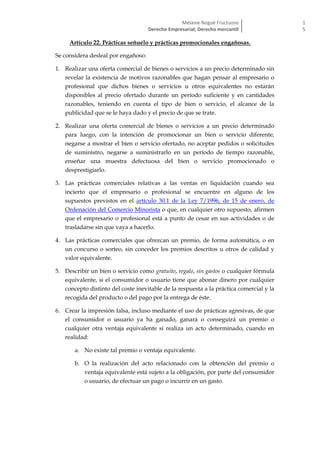 Melanie Nogué Fructuoso
Derecho Empresarial; Derecho mercantil
1
5
Artículo 22. Prácticas señuelo y prácticas promocionales engañosas.
Se considera desleal por engañoso:
1. Realizar una oferta comercial de bienes o servicios a un precio determinado sin
revelar la existencia de motivos razonables que hagan pensar al empresario o
profesional que dichos bienes o servicios u otros equivalentes no estarán
disponibles al precio ofertado durante un período suficiente y en cantidades
razonables, teniendo en cuenta el tipo de bien o servicio, el alcance de la
publicidad que se le haya dado y el precio de que se trate.
2. Realizar una oferta comercial de bienes o servicios a un precio determinado
para luego, con la intención de promocionar un bien o servicio diferente,
negarse a mostrar el bien o servicio ofertado, no aceptar pedidos o solicitudes
de suministro, negarse a suministrarlo en un período de tiempo razonable,
enseñar una muestra defectuosa del bien o servicio promocionado o
desprestigiarlo.
3. Las prácticas comerciales relativas a las ventas en liquidación cuando sea
incierto que el empresario o profesional se encuentre en alguno de los
supuestos previstos en el artículo 30.1 de la Ley 7/1996, de 15 de enero, de
Ordenación del Comercio Minorista o que, en cualquier otro supuesto, afirmen
que el empresario o profesional está a punto de cesar en sus actividades o de
trasladarse sin que vaya a hacerlo.
4. Las prácticas comerciales que ofrezcan un premio, de forma automática, o en
un concurso o sorteo, sin conceder los premios descritos u otros de calidad y
valor equivalente.
5. Describir un bien o servicio como gratuito, regalo, sin gastos o cualquier fórmula
equivalente, si el consumidor o usuario tiene que abonar dinero por cualquier
concepto distinto del coste inevitable de la respuesta a la práctica comercial y la
recogida del producto o del pago por la entrega de éste.
6. Crear la impresión falsa, incluso mediante el uso de prácticas agresivas, de que
el consumidor o usuario ya ha ganado, ganará o conseguirá un premio o
cualquier otra ventaja equivalente si realiza un acto determinado, cuando en
realidad:
a. No existe tal premio o ventaja equivalente.
b. O la realización del acto relacionado con la obtención del premio o
ventaja equivalente está sujeto a la obligación, por parte del consumidor
o usuario, de efectuar un pago o incurrir en un gasto.
 