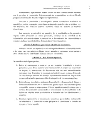 Melanie Nogué Fructuoso
Derecho Empresarial; Derecho mercantil
1
8
El empresario o profesional deberá utilizar en estas comunicaciones sistemas
que le permitan al consumidor dejar constancia de su oposición a seguir recibiendo
propuestas comerciales de dicho empresario o profesional.
Para que el consumidor o usuario pueda ejercer su derecho a manifestar su
oposición a recibir propuestas comerciales no deseadas, cuando éstas se realicen por
vía telefónica, las llamadas deberán realizarse desde un número de teléfono
identificable.
Este supuesto se entenderá sin perjuicio de lo establecido en la normativa
vigente sobre protección de datos personales, servicios de la sociedad de la
información, telecomunicaciones y contratación a distancia con los consumidores o
usuarios, incluida la contratación a distancia de servicios financieros.
Artículo 30. Prácticas agresivas en relación con los menores.
Se reputa desleal por agresivo, incluir en la publicidad una exhortación directa
a los niños para que adquieran bienes o usen servicios o convenzan a sus padres u
otros adultos de que contraten los bienes o servicios anunciados.
Artículo 31. Otras prácticas agresivas.
Se considera desleal por agresivo:
1. Exigir al consumidor o usuario, ya sea tomador, beneficiario o tercero
perjudicado, que desee reclamar una indemnización al amparo de un contrato
de seguro, la presentación de documentos que no sean razonablemente
necesarios para determinar la existencia del siniestro y, en su caso, el importe
de los daños que resulten del mismo o dejar sistemáticamente sin responder la
correspondencia al respecto, con el fin de disuadirlo de ejercer sus derechos.
2. Exigir el pago inmediato o aplazado, la devolución o la custodia de bienes o
servicios suministrados por el comerciante, que no hayan sido solicitados por el
consumidor o usuario, salvo cuando el bien o servicio en cuestión sea un bien o
servicio de sustitución suministrado de conformidad con lo establecido en la
legislación vigente sobre contratación a distancia con los consumidores y
usuarios.
3. Informar expresamente al consumidor o usuario de que el trabajo o el sustento
del empresario o profesional corren peligro si el consumidor o usuario no
contrata el bien o servicio
 