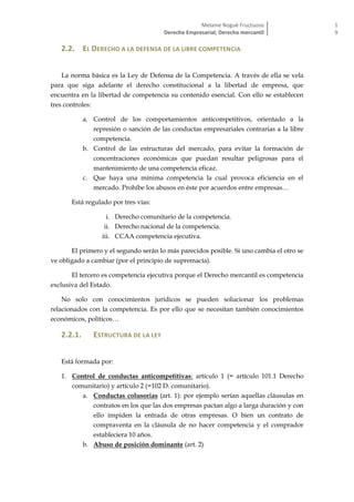 Melanie Nogué Fructuoso
Derecho Empresarial; Derecho mercantil
1
9
2.2. EL DERECHO A LA DEFENSA DE LA LIBRE COMPETENCIA
La norma básica es la Ley de Defensa de la Competencia. A través de ella se vela
para que siga adelante el derecho constitucional a la libertad de empresa, que
encuentra en la libertad de competencia su contenido esencial. Con ello se establecen
tres controles:
a. Control de los comportamientos anticompetitivos, orientado a la
represión o sanción de las conductas empresariales contrarias a la libre
competencia.
b. Control de las estructuras del mercado, para evitar la formación de
concentraciones económicas que puedan resultar peligrosas para el
mantenimiento de una competencia eficaz.
c. Que haya una mínima competencia la cual provoca eficiencia en el
mercado. Prohíbe los abusos en éste por acuerdos entre empresas…
Está regulado por tres vías:
i. Derecho comunitario de la competencia.
ii. Derecho nacional de la competencia.
iii. CCAA competencia ejecutiva.
El primero y el segundo serán lo más parecidos posible. Si uno cambia el otro se
ve obligado a cambiar (por el principio de supremacía).
El tercero es competencia ejecutiva porque el Derecho mercantil es competencia
exclusiva del Estado.
No solo con conocimientos jurídicos se pueden solucionar los problemas
relacionados con la competencia. Es por ello que se necesitan también conocimientos
económicos, políticos…
2.2.1. ESTRUCTURA DE LA LEY
Está formada por:
1. Control de conductas anticompetitivas: artículo 1 (= artículo 101.1 Derecho
comunitario) y artículo 2 (=102 D. comunitario).
a. Conductas colusorias (art. 1): por ejemplo serían aquellas cláusulas en
contratos en los que las dos empresas pactan algo a larga duración y con
ello impiden la entrada de otras empresas. O bien un contrato de
compraventa en la cláusula de no hacer competencia y el comprador
estableciera 10 años.
b. Abuso de posición dominante (art. 2)
 