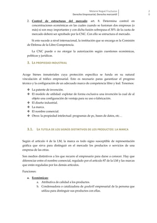 Melanie Nogué Fructuoso
Derecho Empresarial; Derecho mercantil
2
0
2. Control de estructuras del mercado: art. 8. Determina control en
concentraciones económicas en las cuales cuando se fusionan dos empresas (o
más) si son muy importantes y con dicha fusión sobrepasa el 30% de la cuota de
mercado deberá ser aprobado por la CNC. Con ello se estructura el mercado.
Si esto sucede a nivel internacional, la institución que se encarga es la Comisión
de Defensa de la Libre Competencia.
La CNC puede o no otorgar la autorización según cuestiones económicas,
políticas y jurídicas.
3. LA PROPIEDAD INDUSTRIAL
Acoge bienes inmateriales cuya protección específica se funda en su natural
vinculación al tráfico empresarial. Esto es necesario paras garantizar el progreso
técnico y la configuración de un adecuado marco de competencia libre y leal. Tenemos:
 La patente de invención.
 El modelo de utilidad: explotar de forma exclusiva una invención la cual de al
objeto una configuración de ventaja para su uso o fabricación.
 El diseño industrial.
 La marca.
 El nombre comercial.
 Otros: la propiedad intelectual: programas de pc, bases de datos, etc…
3.1. LA TUTELA DE LOS SIGNOS DISTINTIVOS DE LOS PRODUCTOS: LA MARCA
Según el artículo 4 de la LM, la marca es todo signo susceptible de representación
gráfica que sirva para distinguir en el mercado los productos o servicios de una
empresa de las otras.
Son medios distintivos a los que recurre el empresario para darse a conocer. Hay que
diferenciar entre el nombre comercial, regulado por el artículo 87 de la LM y las marcas
que están reguladas por los demás artículos.
Funciones:
a. Económicas:
a. Atributiva de calidad a los productos.
b. Condensadora o catalizadora de goodwill empresarial de la persona que
utiliza para distinguir sus productos con ellas.
 