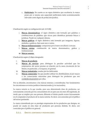 Melanie Nogué Fructuoso
Derecho Empresarial; Derecho mercantil
2
1
c. Publicitaria. En cuanto es un signo distintivo por excelencia, la marca
posee por sí misma una capacidad publicitaria tanto económicamente
relevante como digna de protección jurídica.
Clasificación según su configuración (art. 4.2 LM):
i. Marcas denominativas: el signo distintivo está formado por palabras o
combinaciones de palabras, que sirven para identificar personas físicas o
jurídicas. Puede ser cualquier idioma.
j. Marcas gráficas: el signo distintivo está formado por imágenes, figuras,
símbolos o gráficos, bien sean uno o varios.
k. Marcas tridimensionales: compuestas por el mero envoltorio o envase.
l. Marcas mixtas: combinación de marca denominativa, gráfica y
tridimensional.
m. Marcas sonoras.
Clasificación según el objeto designado:
i. Marcas de producto.
ii. Marcas de servicio: para distinguir la peculiar actividad que los
empresarios del sector prestan en relación con la mera circulación de los
bienes, en particular, y la riqueza, en general.
iii. Marcas industriales: usadas por los fabricantes.
iv. Marcas comerciales: las que pueden utilizar los distribuidores al por mayor
o los comerciantes minoristas para distinguir los productos que son
COMERCIALIZADOS por ellos.
Por su difusión, encontramos a las marcas notorias y renombradas. Sus fundamentos
los encontramos en textos jurídicos internacionales (y no nacionales).
La marca notoria es la que resulta, para una determinada clase de productos, ser
notoriamente conocida por los consumidores de un país aun sin estar allí registrada, de
modo que su empleo por una persona diferente al titular puede evocar forzosamente
en el comprador el producto de la marca notoria. Es decir, son conocidas por el público
del sector pertinente.
La marca renombrada por su prestigio empresarias de los productos que designa, no
puede ser usada en otra clase de productos por persona distinta. Es decir, son
conocidas por el público en general.
3.1.1. OBJETO: CONTENIDO Y PROHIBICIONES
 