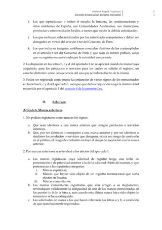 Melanie Nogué Fructuoso
Derecho Empresarial; Derecho mercantil
2
3
i. Los que reproduzcan o imiten el escudo, la bandera, las condecoraciones y
otros emblemas de España, sus Comunidades Autónomas, sus municipios,
provincias u otras entidades locales, a menos que medie la debida autorización.
j. Los que no hayan sido autorizados por las autoridades competentes y deban ser
denegados en virtud del artículo 6 ter del Convenio de París.
k. Los que incluyan insignias, emblemas o escudos distintos de los contemplados
en el artículo 6 ter del Convenio de París y que sean de interés público, salvo
que su registro sea autorizado por la autoridad competente.
2. Lo dispuesto en las letras b, c y d del apartado 1 no se aplicará cuando la marca haya
adquirido, para los productos o servicios para los cuales se solicite el registro, un
carácter distintivo como consecuencia del uso que se hubiera hecho de la misma.
3. Podrá ser registrada como marca la conjunción de varios signos de los mencionados
en las letras b, c y d del apartado 1, siempre que dicha conjunción tenga la distintividad
requerida por el apartado 1 del artículo 4 de la presente Ley.
II. Relativas:
Artículo 6. Marcas anteriores.
1. No podrán registrarse como marcas los signos:
a. Que sean idénticos a una marca anterior que designe productos o servicios
idénticos.
b. Que, por ser idénticos o semejantes a una marca anterior y por ser idénticos o
similares los productos o servicios que designan, exista un riesgo de confusión
en el público; el riesgo de confusión incluye el riesgo de asociación con la marca
anterior.
2. Por marcas anteriores se entenderá a los efectos del apartado 1:
a. Las marcas registradas cuya solicitud de registro tenga una fecha de
presentación o de prioridad anterior a la de la solicitud objeto de examen, y que
pertenezcan a las siguientes categorías:
i. Marcas españolas;
ii. Marcas que hayan sido objeto de un registro internacional que surta
efectos en España;
iii. Marcas comunitarias.
b. Las marcas comunitarias registradas que, con arreglo a su Reglamento,
reivindiquen válidamente la antigüedad de una de las marcas mencionadas en
los puntos i y ii de la letra a, aun cuando esta última marca haya sido objeto de
renuncia o se haya extinguido.
c. Las solicitudes de marca a las que hacen referencia las letras a y b, a condición
de que sean finalmente registradas.
 