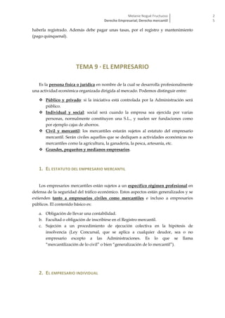 Melanie Nogué Fructuoso
Derecho Empresarial; Derecho mercantil
2
5
haberla registrado. Además debe pagar unas tasas, por el registro y mantenimiento
(pago quinquenal).
TEMA 9 · EL EMPRESARIO
Es la persona física o jurídica en nombre de la cual se desarrolla profesionalmente
una actividad económica organizada dirigida al mercado. Podemos distinguir entre:
 Público y privado: si la iniciativa está controlada por la Administración será
público.
 Individual y social: social será cuando la empresa sea ejercida por varias
personas, normalmente constituyen una S.L., y suelen ser fundaciones como
por ejemplo cajas de ahorros.
 Civil y mercantil: los mercantiles estarán sujetos al estatuto del empresario
mercantil. Serán civiles aquellos que se dediquen a actividades económicas no
mercantiles como la agricultura, la ganadería, la pesca, artesanía, etc.
 Grandes, pequeños y medianos empresarios.
1. EL ESTATUTO DEL EMPRESARIO MERCANTIL
Los empresarios mercantiles están sujetos a un específico régimen profesional en
defensa de la seguridad del tráfico económico. Estos aspectos están generalizados y se
extienden tanto a empresarios civiles como mercantiles e incluso a empresarios
públicos. El contenido básico es:
a. Obligación de llevar una contabilidad.
b. Facultad o obligación de inscribirse en el Registro mercantil.
c. Sujeción a un procedimiento de ejecución colectiva en la hipótesis de
insolvencia (Ley Concursal, que se aplica a cualquier deudor, sea o no
empresario excepto a las Administraciones. Es lo que se llama
“mercantilización de lo civil” o bien “generalización de lo mercantil”).
2. EL EMPRESARIO INDIVIDUAL
 