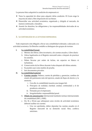 Melanie Nogué Fructuoso
Derecho Empresarial; Derecho mercantil
2
6
La persona física adquirirá la condición de empresario si:
 Tiene la capacidad de obrar para adquirir dicha condición. El Ccom exige la
mayoría de edad y libre disposición de sus bienes.
 Desarrollar una actividad económica, organizada y dirigida al mercado, de
manera continuada y duradera.
 Asumir los derechos, las obligaciones y las responsabilidades derivadas de su
actividad económica.
3. LA CONTABILIDAD DE LA ACTIVIDAD EMPRESARIAL
Todo empresario está obligado a llevar una contabilidad ordenada y adecuada a su
actividad económica. En Derecho contable se distinguen dos grupos de normas:
I. La contabilidad formal:
a. Mínimo dos libros; Libro inventario y de cuentas anuales y Libro diario.
b. Libros legalizados en el Registro mercantil antes o después de practicar
los asientos.
c. Deben llevarse por orden de fechas, sin espacios en blanco ni
tachaduras.
d. Conservación de los libros durante 6 años después del último asiento.
e. Se pueden usar como medios de prueba.
f. Son documentos privados.
II. La contabilidad material:
a. Cuentas anuales: balance, cuenta de pérdidas y ganancias, cambios de
estado del patrimonio neto del ejercicio, estado de flujos de efectivo y la
memoria.
i. Con ello, la contabilidad muestra una imagen fiel.
ii. Principios de realidad, claridad, unidad, continuidad y el de
prudencia valorativa.
iii. Firmadas por el empresario.
iv. Irregularidades: responsabilidad penal.
b. Objeto de armonización internacional mediante normas internacionales
de contabilidad (NIC y NIIF).
c. SA, SL y SCom que sobrepasen unos niveles de actividad económica
deberán auditar sus cuentas.
i. Una vez aprobadas, deben depositar las cuentas anuales en el
Registro mercantil de su domicilio social. Sino, conlleva
sanciones.
 