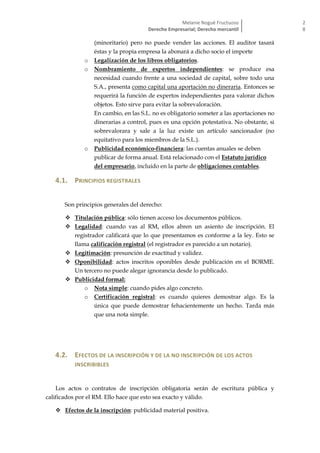 Melanie Nogué Fructuoso
Derecho Empresarial; Derecho mercantil
2
8
(minoritario) pero no puede vender las acciones. El auditor tasará
éstas y la propia empresa la abonará a dicho socio el importe
o Legalización de los libros obligatorios.
o Nombramiento de expertos independientes: se produce esa
necesidad cuando frente a una sociedad de capital, sobre todo una
S.A., presenta como capital una aportación no dineraria. Entonces se
requerirá la función de expertos independientes para valorar dichos
objetos. Esto sirve para evitar la sobrevaloración.
En cambio, en las S.L. no es obligatorio someter a las aportaciones no
dinerarias a control, pues es una opción potestativa. No obstante, si
sobrevalorara y sale a la luz existe un artículo sancionador (no
equitativo para los miembros de la S.L.).
o Publicidad económico-financiera: las cuentas anuales se deben
publicar de forma anual. Está relacionado con el Estatuto jurídico
del empresario, incluido en la parte de obligaciones contables.
4.1. PRINCIPIOS REGISTRALES
Son principios generales del derecho:
 Titulación pública: sólo tienen acceso los documentos públicos.
 Legalidad: cuando vas al RM, ellos abren un asiento de inscripción. El
registrador calificará que lo que presentamos es conforme a la ley. Esto se
llama calificación registral (el registrador es parecido a un notario).
 Legitimación: presunción de exactitud y validez.
 Oponibilidad: actos inscritos oponibles desde publicación en el BORME.
Un tercero no puede alegar ignorancia desde lo publicado.
 Publicidad formal:
o Nota simple: cuando pides algo concreto.
o Certificación registral: es cuando quieres demostrar algo. Es la
única que puede demostrar fehacientemente un hecho. Tarda más
que una nota simple.
4.2. EFECTOS DE LA INSCRIPCIÓN Y DE LA NO INSCRIPCIÓN DE LOS ACTOS
INSCRIBIBLES
Los actos o contratos de inscripción obligatoria serán de escritura pública y
calificados por el RM. Ello hace que esto sea exacto y válido.
 Efectos de la inscripción: publicidad material positiva.
 