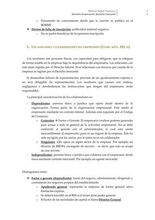Melanie Nogué Fructuoso
Derecho Empresarial; Derecho mercantil
2
9
o Presunción de conocimiento desde que lo inscrito se publica en el
BORME.
 Efectos de falta de inscripción; publicidad material negativa.
o No se podrá beneficiar de la oportuna inscripción.
5. LOS AUXILIARES Y COLABORADORES DEL EMPRESARIO (CCOM. ARTS. 281 SS)
Los auxiliares son personas físicas, con capacidad para obligarse, que se integran
de forma estable en la empresa bajo la dependencia del empresario. Las relaciones con
éste están regidas por el Derecho laboral. Si se relacionan con terceros por cuenta de la
empresa se regirán por el Derecho mercantil.
Si desarrollan labores de representación, precisan de un apoderamiento expreso y
no será delegable (la representación). Los auxiliares que causen con malicia,
negligencia o desobediencia las instrucciones que tengan del empresario serán
responsables.
La principal caracterización de los colaboradores es:
- Dependientes: persona física o jurídica que opera desde dentro de la
organización. Forma parte de la organización empresarial. Está unido al
empresario mediante un contrato laboral. Además está regulado por el Código
de Comercio.
o Generales  Factor o Gerente. El empresario confiere poderes generales
para actuar a todo lo general de la actividad empresarial. No se debe
confundir al gerente con el administrador, el cual está unido
mercantilmente al empresario, pues es un órgano de la empresa. Éste ha
sido escogido por los socios, por lo tanto no es un colaborador.
o Singulares: sólo opera en algún sector de la empresa. Por ejemplo un
director de RRHH, encargado de sección… es decir, que solo se ocupa
de una sección.
- Independientes: persona física o jurídica que colabora con el empresario desde
fuera mediante contrato mercantil. Por ejemplo un agente mercantil.
Distinguimos entre:
 Factor o gerente (dependiente): frente del negocio, administrando, dirigiendo y
contratando los negocios propios del establecimiento.
o Apoderado general: representa la empresa de forma general salvo
limitación expresa.
o Se deberá inscribir en el RM si el factor tiene poder general.
o El factor de las sociedades de capital se llama Director General.
 