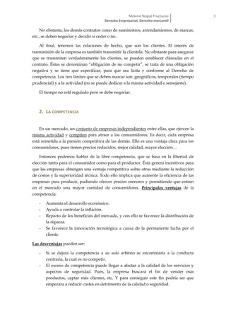 Melanie Nogué Fructuoso
Derecho Empresarial; Derecho mercantil
3
No obstante, los demás contratos como de suministros, arrendamientos, de marcas,
etc., se deben negociar y decidir si ceder o no.
Al final, tenemos las relaciones de hecho, que son los clientes. El interés de
transmisión de la empresa es también transmitir la clientela. No obstante para asegurar
que se transmiten verdaderamente los clientes, se pueden establecer cláusulas en el
contrato. Éstas se denominan “obligación de no competir”, se trata de una obligación
negativa y se tiene que especificar, para que sea lícita y conforme al Derecho de
competencia. Los tres límites que se deben marcar son: geográficos, temporales (tiempo
prudencial) y a la actividad (no se puede dedicar a la misma actividad o semejante).
El tiempo no está regulado pero se debe negociar.
2. LA COMPETENCIA
En un mercado, un conjunto de empresas independientes entre ellas, que ejercen la
misma actividad y compiten para atraer a los consumidores. Es decir, cada empresa
está sometida a la presión competitiva de las demás. Ello es una ventaja clara para los
consumidores, pues tienen precios reducidos, mejor calidad, mayor elección…
Entonces podemos hablar de la libre competencia, que se basa en la libertad de
elección tanto para el consumidor como para el productor. Ésta genera incentivos para
que las empresas obtengan una ventaja competitiva sobre otras mediante la reducción
de costos y la superioridad técnica. Todo ello implica que aumente la eficiencia de las
empresas para producir, pudiendo ofrecer precios menores y permitiendo que entren
en el mercado una mayor cantidad de consumidores. Principales ventajas de la
competencia:
- Aumenta el desarrollo económico.
- Ayuda a controlar la inflación.
- Reparto de los beneficios del mercado, y con ello se favorece la distribución de
la riqueza.
- Se favorece la innovación tecnológica a causa de la permanente lucha por el
cliente.
Las desventajas pueden ser:
- Si se dejara la competencia a su solo arbitrio se encaminaría a la conducta
contraria, la cual es no competir.
- El exceso de competencia puede llegar a afectar a la calidad de los servicios y
aspectos de seguridad. Pues, la empresa buscará el fin de vender más
productos, captar más clientes, etc. Y para conseguir este fin podría ser que
empezara a reducir costes en detrimento de la calidad o seguridad.
 