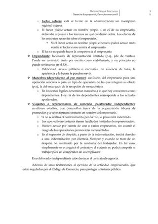 Melanie Nogué Fructuoso
Derecho Empresarial; Derecho mercantil
3
0
o Factor notorio: está al frente de la administración sin inscripción
registral alguna.
o El factor puede actuar en nombre propio o en el de su empresario,
debiendo expresar a los terceros en qué condición actúa. Los efectos de
los contratos recaerán sobre el empresario.
 Si el factor actúa en nombre propio el tercero podrá actuar tanto
contra el factor como contra el empresario
o El factor no puede hacer la competencia al empresario.
 Dependiente: facultades de representación limitada (p.ej., jefe de ventas).
Puede ser conferido tanto por escrito como verbalmente, y en principio no
puede ser inscrito en el RM.
o Publicidad: avisos públicos o circulares. En ausencia de tales, la
apariencia y la buena fe pueden servir.
 Mancebos (dependiente al por menor): auxiliares del empresario para una
operación concreta o para un tipo de operación de las que integran su objeto
(p.ej., la del encargado de la recepción de mercaderías).
o En los textos legales denominan mancebo a lo que hoy conocemos como
dependientes. Hoy, la de los dependientes corresponde a los actuales
apoderados.
 Viajantes o representantes de comercio (colaborador independiente):
auxiliares estables, que desarrollan fuera de la organización labores de
promoción y a veces forman contratos en nombre del empresario.
o Si no se realiza el nombramiento por escrito, se presumirá indefinido.
o Los que realicen contratos tienen facultades limitadas de representación.
o Pueden actuar por cuenta de uno o varios empresarios, sin asumir el
riesgo de las operaciones promovidas o concertadas.
o En el supuesto de despido, a parte de la indemnización, tendrá derecho
a una indemnización por clientela. Siempre y cuando se trate de un
despido no justificado por la conducta del trabajador. En tal caso,
simplemente se extinguirá el contrato y el viajante no podrá competir ni
trabajar para un competidor de su empleador.
En colaborador independiente cabe destacar el contrato de agencia.
Además de unas restricciones al ejercicio de la actividad empresariales, que
están reguladas por el Código de Comercio, para proteger al interés público.
 
