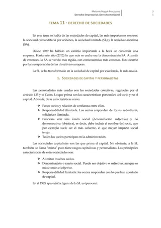 Melanie Nogué Fructuoso
Derecho Empresarial; Derecho mercantil
3
1
TEMA 11 · DERECHO DE SOCIEDADES
En este tema se habla de las sociedades de capital, las más importantes son tres:
la sociedad comanditaria por acciones, la sociedad limitada (SL) y la sociedad anónima
(SA).
Desde 1989 ha habido un cambio importante a la hora de constituir una
empresa. Hasta este año (2012) lo que más se usaba era la denominación SA. A partir
de entonces, la SA se volvió más rígida, con consecuencias más costosas. Esto ocurrió
por la incorporación de las directivas europeas.
La SL se ha transformado en la sociedad de capital por excelencia, la más usada.
1. SOCIEDADES DE CAPITAL Y PERSONALISTAS
Las personalistas más usadas son las sociedades colectivas, reguladas por el
artículo 125 y ss Ccom. Lo que prima son las características personales del socio y no el
capital. Además, otras características como:
 Pocos socios y relación de confianza entre ellos.
 Responsabilidad ilimitada. Los socios responden de forma subsidiaria,
solidaria e ilimitada.
 Funciona con una razón social (denominación subjetiva) y no
denominativa (objetiva), es decir, debe incluir el nombre del socio, que
por ejemplo suele ser el más solvente, el que mayor impacto social
tenga…
 Todos los socios participan en la administración.
Las sociedades capitalistas son las que prima el capital. No obstante, a la SL
también se llama “mixta” pues tiene rasgos capitalistas y personalistas. Las principales
características de estas sociedades son:
 Admiten muchos socios.
 Denominación o razón social. Puede ser objetivo o subjetivo, aunque es
más común el objetivo.
 Responsabilidad limitada: los socios responden con lo que han aportado
de capital.
En el 1995 apareció la figura de la SL unipersonal.
 