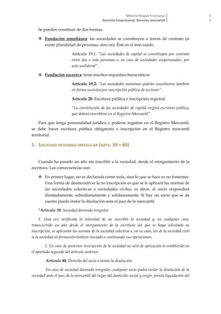 Melanie Nogué Fructuoso
Derecho Empresarial; Derecho mercantil
3
3
Se pueden constituir de dos formas:
 Fundación simultánea: las sociedades se constituyen a través de contrato (si
existe pluralidad de personas, sino no). Éste es el más usado.
Artículo 19.1: “Las sociedades de capital se constituyen por contrato
entre dos o más personas o, en caso de sociedades unipersonales, por
acto unilateral”.
 Fundación sucesiva: tiene muchos requisitos burocráticos.
Artículo 19.2: “Las sociedades anónimas podrán constituirse también
en forma sucesiva por suscripción pública de acciones”.
Artículo 20. Escritura pública e inscripción registral.
“La constitución de las sociedades de capital exigirá escritura pública,
que deberá inscribirse en el Registro Mercantil”.
Para que tenga personalidad jurídica y poderse registrar en el Registro Mercantil,
se debe hacer escritura pública obligatoria e inscripción en el Registro mercantil
territorial.
5. SOCIEDAD DEVENIDA IRREGULAR (ARTS. 39 Y 40)
Cuando ha pasado un año sin inscribir a la sociedad, desde el otorgamiento de la
escritura. Las consecuencias son:
 En primer lugar, no es declarada como nula, sino lo que se hace es no fomentar.
Una forma de desincentivar la no inscripción es que se le aplicará las normas de
las sociedades colectivas o sociedades civiles, es decir, el socio responderá
ilimitadamente, subsidiariamente y solidariamente. Si hay un socio que se da
cuenta puede instar la disolución ante el juez de lo mercantil.
“Artículo 39. Sociedad devenida irregular.
1. Una vez verificada la voluntad de no inscribir la sociedad y, en cualquier caso,
transcurrido un año desde el otorgamiento de la escritura sin que se haya solicitado su
inscripción, se aplicarán las normas de la sociedad colectiva o, en su caso, las de la sociedad civil
si la sociedad en formación hubiera iniciado o continuado sus operaciones.
2. En caso de posterior inscripción de la sociedad no será de aplicación lo establecido en
el apartado segundo del artículo anterior.
Artículo 40. Derecho del socio a instar la disolución.
En caso de sociedad devenida irregular, cualquier socio podrá instar la disolución de la
sociedad ante el juez de lo mercantil del lugar del domicilio social y exigir, previa liquidación del
 
