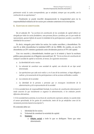 Melanie Nogué Fructuoso
Derecho Empresarial; Derecho mercantil
3
4
patrimonio social, la cuota correspondiente, que se satisfará, siempre que sea posible, con la
restitución de sus aportaciones”.
Finalmente se puede inscribir desapareciendo la irregularidad pero no la
responsabilidad solidaria de los socios por contratos anteriores en la inscripción.
6. ESCRITURA DE CONSTITUCIÓN
En el artículo 21: “La escritura de constitución de las sociedades de capital deberá ser
otorgada por todos los socios fundadores, sean personas físicas o jurídicas, por sí o por medio de
representante, quienes habrán de asumir la totalidad de las participaciones sociales o suscribir la
totalidad de las acciones”.
Es decir, otorgada para todos los socios, los cuales suscriben y desembolsan. En
una SL se debe desembolsar la totalidad (100% de los 3000€). En cambio, en una SA
desembolsa un 25% mínimo quedando como dividendos pasivos el 75% del capital.
Una vez suscrito y desembolsado, tendrán que ir al notario y hacer la escritura
pública para presentar en el Registro mercantil (art. 22: “En la escritura de constitución de
cualquier sociedad de capital se incluirán, al menos, las siguientes menciones:
a. La identidad del socio o socios.
b. La voluntad de constituir una sociedad de capital, con elección de un tipo social
determinado.
c. Las aportaciones que cada socio realice o, en el caso de las anónimas, se haya obligado a
realizar, y la numeración de las participaciones o de las acciones atribuidas a cambio.
d. Los estatutos de la sociedad.
e. La identidad de la persona o personas que se encarguen inicialmente de la
administración y de la representación de la sociedad.
2. Si la sociedad fuera de responsabilidad limitada, la escritura de constitución determinará el
modo concreto en que inicialmente se organice la administración, si los estatutos prevén
diferentes alternativas.
3. Si la sociedad fuera anónima, la escritura de constitución expresará, además, la cuantía total,
al menos aproximada, de los gastos de constitución, tanto de los ya satisfechos como de los
meramente previstos hasta la inscripción”).
El contenido debe ser:
i. Identidad de los socios.
ii. Voluntad de constituir la sociedad de capital.
iii. Estatutos:
a. Objeto social: a todo lo que se dediquen. Tiene que estar
determinado.
 
