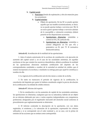 Melanie Nogué Fructuoso
Derecho Empresarial; Derecho mercantil
3
5
b. Capital social:
a. Funciones (fondo de explotación y cifra de retención para
los acreedores).
b. Capital mínimo
a. Objeto de aportación. En las SC se puede aportar
aquello que sea tasable económicamente, es decir,
no se puede aportar trabajo o servicios (art. 58). Si
un socio quiere aportar trabajo o servicios además
de lo susceptible a valoración económica deberá
ponerlo en las disposiciones accesorias.
a. Aportaciones dinerarias: sometidas a
control en SA y SL (artículo 62).
b. Aportaciones no dinerarias: sometidas a
control obligatorio en SA (art. 67) y
potestativo en SL (art. 73  normativa
desincentivadora).
Artículo 62. Acreditación de la realidad de las aportaciones.
1. Ante el notario autorizante de la escritura de constitución o de ejecución de
aumento del capital social o, en el caso de las sociedades anónimas, de aquellas
escrituras en las que consten los sucesivos desembolsos, deberá acreditarse la realidad
de las aportaciones dinerarias mediante certificación del depósito de las
correspondientes cantidades a nombre de la sociedad en entidad de crédito, que el
notario incorporará a la escritura, o mediante su entrega para que aquél lo constituya a
nombre de ella.
2. La vigencia de la certificación será de dos meses a contar de su fecha.
3. En tanto no transcurra el periodo de vigencia de la certificación, la
cancelación del depósito por quien lo hubiera constituido exigirá la previa devolución
de la certificación a la entidad de crédito emisora
Artículo 67. Informe del experto.
1. En la constitución o en los aumentos de capital de las sociedades anónimas,
las aportaciones no dinerarias, cualquiera que sea su naturaleza, habrán de ser objeto
de un informe elaborado por uno o varios expertos independientes con competencia
profesional, designados por el registrador mercantil del domicilio social conforme al
procedimiento que reglamentariamente se determine.
2. El informe contendrá la descripción de la aportación, con sus datos
registrales, si existieran, y la valoración de la aportación, expresando los criterios
utilizados y si se corresponde con el valor nominal y, en su caso, con la prima de
emisión de las acciones que se emitan como contrapartida.
 
