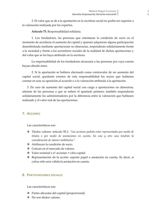 Melanie Nogué Fructuoso
Derecho Empresarial; Derecho mercantil
3
6
3. El valor que se dé a la aportación en la escritura social no podrá ser superior a
la valoración realizada por los expertos.
Artículo 73. Responsabilidad solidaria.
1. Los fundadores, las personas que ostentaran la condición de socio en el
momento de acordarse el aumento de capital y quienes adquieran alguna participación
desembolsada mediante aportaciones no dinerarias, responderán solidariamente frente
a la sociedad y frente a los acreedores sociales de la realidad de dichas aportaciones y
del valor que se les haya atribuido en la escritura.
La responsabilidad de los fundadores alcanzará a las personas por cuya cuenta
hayan obrado éstos.
2. Si la aportación se hubiera efectuado como contravalor de un aumento del
capital social, quedarán exentos de esta responsabilidad los socios que hubiesen
constar en acta su oposición al acuerdo o a la valoración atribuida a la aportación.
3. En caso de aumento del capital social con cargo a aportaciones no dinerarias,
además de las personas a que se refiere el apartado primero, también responderán
solidariamente los administradores por la diferencia entre la valoración que hubiesen
realizado y el valor real de las aportaciones.
7. ACCIONES
Las características son:
 Títulos valores: artículo 92.1: “Las acciones podrán estar representadas por medio de
títulos o por medio de anotaciones en cuenta. En uno y otro caso tendrán la
consideración de valores mobiliarios”.
 Atribuyen la condición de socio.
 Cotizan en el mercado de valores.
 Valor nominal x nº acciones = cifra capital.
 Representación de la acción: soporte papel o anotación en cuenta. Es decir, si
cotiza sólo será válida la anotación en cuenta.
8. PARTICIPACIONES SOCIALES
Las características son:
 Partes alícuotas del capital (proporcional).
 No son títulos valores.
 