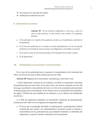 Melanie Nogué Fructuoso
Derecho Empresarial; Derecho mercantil
3
7
 No cotizan en el mercado de valores.
 Atribuyen la condición de socio.
9. DERECHOS DE LOS SOCIOS
Artículo 93: “En los términos establecidos en esta Ley, y salvo los
casos en ella previstos, el socio tendrá, como mínimo, los siguientes
derechos:
a. El de participar en el reparto de las ganancias sociales y en el patrimonio resultante de
la liquidación.
b. El de asunción preferente en la creación de nuevas participaciones o el de suscripción
preferente en la emisión de nuevas acciones o de obligaciones convertibles en acciones.
c. El de asistir y votar en las juntas generales y el de impugnar los acuerdos sociales.
d. El de información”.
10. TRANSMISIÓN DE LAS ACCIONES Y PARTICIPACIONES
En el caso de las participaciones se requiere el consentimiento de la sociedad (art
107) y en el de las acciones es libre, dictado por ley (art. 120).
Artículo 107. Régimen de la transmisión voluntaria por actos inter vivos.
1. Salvo disposición contraria de los estatutos, será libre la transmisión voluntaria
de participaciones por actos inter vivos entre socios, así como la realizada en favor del
cónyuge, ascendiente o descendiente del socio o en favor de sociedades pertenecientes
al mismo grupo que la transmitente. En los demás casos, la transmisión está sometida a
las reglas y limitaciones que establezcan los estatutos y, en su defecto, las establecidas
en esta Ley.
2. A falta de regulación estatutaria, la transmisión voluntaria de participaciones
sociales por actos inter vivos se regirá por las siguientes reglas:
a. El socio que se proponga transmitir su participación o participaciones deberá
comunicarlo por escrito a los administradores, haciendo constar el número y
características de las participaciones que pretende transmitir, la identidad del
adquirente y el precio y demás condiciones de la transmisión.
 