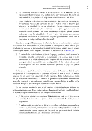 Melanie Nogué Fructuoso
Derecho Empresarial; Derecho mercantil
3
8
b. La transmisión quedará sometida al consentimiento de la sociedad, que se
expresará mediante acuerdo de la Junta General, previa inclusión del asunto en
el orden del día, adoptado por la mayoría ordinaria establecida por la ley.
c. La sociedad sólo podrá denegar el consentimiento si comunica al transmitente,
por conducto notarial, la identidad de uno o varios socios o terceros que
adquieran la totalidad de las participaciones. No será necesaria ninguna
comunicación al transmitente si concurrió a la junta general donde se
adoptaron dichos acuerdos. Los socios concurrentes a la junta general tendrán
preferencia para la adquisición. Si son varios los socios concurrentes
interesados en adquirir, se distribuirán las participaciones entre todos ellos a
prorrata de su participación en el capital social.
Cuando no sea posible comunicar la identidad de uno o varios socios o terceros
adquirentes de la totalidad de las participaciones, la junta general podrá acordar que
sea la propia sociedad la que adquiera las participaciones que ningún socio o tercero
aceptado por la Junta quiera adquirir, conforme a lo establecido en el artículo 140.
d. El precio de las participaciones, la forma de pago y las demás condiciones de la
operación, serán las convenidas y comunicadas a la sociedad por el socio
transmitente. Si el pago de la totalidad o de parte del precio estuviera aplazado
en el proyecto de transmisión, para la adquisición de las participaciones será
requisito previo que una entidad de crédito garantice el pago del precio
aplazado.
En los casos en que la transmisión proyectada fuera a título oneroso distinto de la
compraventa o a título gratuito, el precio de adquisición será el fijado de común
acuerdo por las partes y, en su defecto, el valor razonable de las participaciones el día
en que se hubiera comunicado a la sociedad el propósito de transmitir. Se entenderá
por valor razonable el que determine un auditor de cuentas, distinto al auditor de la
sociedad, designado a tal efecto por los administradores de ésta.
En los casos de aportación a sociedad anónima o comanditaria por acciones, se
entenderá por valor real de las participaciones el que resulte del informe elaborado por
el experto independiente nombrado por el registrador mercantil.
e. El documento público de transmisión deberá otorgarse en el plazo de un mes a
contar desde la comunicación por la sociedad de la identidad del adquirente o
adquirentes.
f. El socio podrá transmitir las participaciones en las condiciones comunicadas a
la sociedad, cuando hayan transcurrido tres meses desde que hubiera puesto en
conocimiento de ésta su propósito de transmitir sin que la sociedad le hubiera
comunicado la identidad del adquirente o adquirentes.
 
