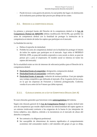Melanie Nogué Fructuoso
Derecho Empresarial; Derecho mercantil
4
- Puede invocar a una guerra de precios, la cual podría dar lugar a la destrucción
de la industria pues podrían fijar precios por debajo de los costes.
2.1. DERECHO A LA COMPETENCIA DESLEAL
La primera y principal fuente del Derecho de la competencia desleal es la Ley de
Competencia Desleal de 10/01/1991 (última modificación 30/12/09), que prohíbe los
actos de competencia desleal con la finalidad de proteger la institución de la
competencia en interés de todos los sujetos que participan en el mercado.
La finalidad de esta ley:
a. Define el reproche de deslealtad.
b. Prohíbe los actos de competencia desleal con la finalidad de proteger el interés
de todos los sujetos que participen en el mercado. Aquí entra el MODELO
SOCIAL (1991, se pasa del modelo corporativo a uno social, es decir, se pasó de
pensar por y para el empresario. El modelo social se interesa en todos los
sujetos del mercado)
En la actualidad existe un trío de intereses de relevancia jurídica para el Derecho de la
competencia desleal:
 Deslealtad frente al competidor: denigración, comparación desleal.
 Deslealtad frente al consumidor: confusión, engaño.
 Deslealtad frente al mercado: violación de normas jurídicas. Usar por ejemplo
una ventaja competitiva que defrauda al mercado. (P.ej.: la guerra de los cavas,
en la que las empresas de Freixenet y Codorniu protagonizaba. Codorniu
vendía el cava antes de los 9 meses que debía reposar).
2.1.1. CLÁUSULA GENERAL DE LA LEY DE COMPETENCIA DESLEAL (ART.4)
Se usan cláusulas generales que funcionan como autorreguladoras del sistema.
Según esta cláusula general de la Ley de Competencia Desleal se reputa desleal todo
acto de competencia que resulte objetivamente (la intencionalidad del sujeto agente es
un extremo irrelevante) contrario a las exigencias de la buena fe (no interpretar de
forma subjetiva, sino objetiva, referida a la inexistencia en el mercado de abuso del
derecho a competir).
 Ser contrario a la diligencia profesional.
 Ser susceptible de distorsionar de manera significativa el comportamiento
económico del consumidor medio o del miembro del grupo al que se dirija,
 