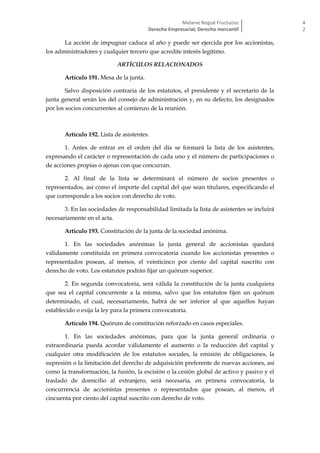 Melanie Nogué Fructuoso
Derecho Empresarial; Derecho mercantil
4
2
La acción de impugnar caduca al año y puede ser ejercida por los accionistas,
los administradores y cualquier tercero que acredite interés legítimo.
ARTÍCULOS RELACIONADOS
Artículo 191. Mesa de la junta.
Salvo disposición contraria de los estatutos, el presidente y el secretario de la
junta general serán los del consejo de administración y, en su defecto, los designados
por los socios concurrentes al comienzo de la reunión.
Artículo 192. Lista de asistentes.
1. Antes de entrar en el orden del día se formará la lista de los asistentes,
expresando el carácter o representación de cada uno y el número de participaciones o
de acciones propias o ajenas con que concurran.
2. Al final de la lista se determinará el número de socios presentes o
representados, así como el importe del capital del que sean titulares, especificando el
que corresponde a los socios con derecho de voto.
3. En las sociedades de responsabilidad limitada la lista de asistentes se incluirá
necesariamente en el acta.
Artículo 193. Constitución de la junta de la sociedad anónima.
1. En las sociedades anónimas la junta general de accionistas quedará
válidamente constituida en primera convocatoria cuando los accionistas presentes o
representados posean, al menos, el veinticinco por ciento del capital suscrito con
derecho de voto. Los estatutos podrán fijar un quórum superior.
2. En segunda convocatoria, será válida la constitución de la junta cualquiera
que sea el capital concurrente a la misma, salvo que los estatutos fijen un quórum
determinado, el cual, necesariamente, habrá de ser inferior al que aquellos hayan
establecido o exija la ley para la primera convocatoria.
Artículo 194. Quórum de constitución reforzado en casos especiales.
1. En las sociedades anónimas, para que la junta general ordinaria o
extraordinaria pueda acordar válidamente el aumento o la reducción del capital y
cualquier otra modificación de los estatutos sociales, la emisión de obligaciones, la
supresión o la limitación del derecho de adquisición preferente de nuevas acciones, así
como la transformación, la fusión, la escisión o la cesión global de activo y pasivo y el
traslado de domicilio al extranjero, será necesaria, en primera convocatoria, la
concurrencia de accionistas presentes o representados que posean, al menos, el
cincuenta por ciento del capital suscrito con derecho de voto.
 