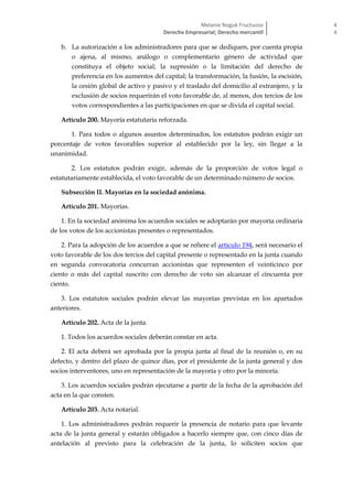 Melanie Nogué Fructuoso
Derecho Empresarial; Derecho mercantil
4
4
b. La autorización a los administradores para que se dediquen, por cuenta propia
o ajena, al mismo, análogo o complementario género de actividad que
constituya el objeto social; la supresión o la limitación del derecho de
preferencia en los aumentos del capital; la transformación, la fusión, la escisión,
la cesión global de activo y pasivo y el traslado del domicilio al extranjero, y la
exclusión de socios requerirán el voto favorable de, al menos, dos tercios de los
votos correspondientes a las participaciones en que se divida el capital social.
Artículo 200. Mayoría estatutaria reforzada.
1. Para todos o algunos asuntos determinados, los estatutos podrán exigir un
porcentaje de votos favorables superior al establecido por la ley, sin llegar a la
unanimidad.
2. Los estatutos podrán exigir, además de la proporción de votos legal o
estatutariamente establecida, el voto favorable de un determinado número de socios.
Subsección II. Mayorías en la sociedad anónima.
Artículo 201. Mayorías.
1. En la sociedad anónima los acuerdos sociales se adoptarán por mayoría ordinaria
de los votos de los accionistas presentes o representados.
2. Para la adopción de los acuerdos a que se refiere el artículo 194, será necesario el
voto favorable de los dos tercios del capital presente o representado en la junta cuando
en segunda convocatoria concurran accionistas que representen el veinticinco por
ciento o más del capital suscrito con derecho de voto sin alcanzar el cincuenta por
ciento.
3. Los estatutos sociales podrán elevar las mayorías previstas en los apartados
anteriores.
Artículo 202. Acta de la junta.
1. Todos los acuerdos sociales deberán constar en acta.
2. El acta deberá ser aprobada por la propia junta al final de la reunión o, en su
defecto, y dentro del plazo de quince días, por el presidente de la junta general y dos
socios interventores, uno en representación de la mayoría y otro por la minoría.
3. Los acuerdos sociales podrán ejecutarse a partir de la fecha de la aprobación del
acta en la que consten.
Artículo 203. Acta notarial.
1. Los administradores podrán requerir la presencia de notario para que levante
acta de la junta general y estarán obligados a hacerlo siempre que, con cinco días de
antelación al previsto para la celebración de la junta, lo soliciten socios que
 