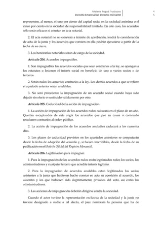 Melanie Nogué Fructuoso
Derecho Empresarial; Derecho mercantil
4
5
representen, al menos, el uno por ciento del capital social en la sociedad anónima o el
cinco por ciento en la sociedad de responsabilidad limitada. En este caso, los acuerdos
sólo serán eficaces si constan en acta notarial.
2. El acta notarial no se someterá a trámite de aprobación, tendrá la consideración
de acta de la junta y los acuerdos que consten en ella podrán ejecutarse a partir de la
fecha de su cierre.
3. Los honorarios notariales serán de cargo de la sociedad.
Artículo 204. Acuerdos impugnables.
1. Son impugnables los acuerdos sociales que sean contrarios a la ley, se opongan a
los estatutos o lesionen el interés social en beneficio de uno o varios socios o de
terceros.
2. Serán nulos los acuerdos contrarios a la ley. Los demás acuerdos a que se refiere
el apartado anterior serán anulables.
3. No será procedente la impugnación de un acuerdo social cuando haya sido
dejado sin efecto o sustituido válidamente por otro.
Artículo 205. Caducidad de la acción de impugnación.
1. La acción de impugnación de los acuerdos nulos caducará en el plazo de un año.
Quedan exceptuados de esta regla los acuerdos que por su causa o contenido
resultaren contrarios al orden público.
2. La acción de impugnación de los acuerdos anulables caducará a los cuarenta
días.
3. Los plazos de caducidad previstos en los apartados anteriores se computarán
desde la fecha de adopción del acuerdo y, si fuesen inscribibles, desde la fecha de su
publicación en el Boletín Oficial del Registro Mercantil.
Artículo 206. Legitimación para impugnar.
1. Para la impugnación de los acuerdos nulos están legitimados todos los socios, los
administradores y cualquier tercero que acredite interés legítimo.
2. Para la impugnación de acuerdos anulables están legitimados los socios
asistentes a la junta que hubiesen hecho constar en acta su oposición al acuerdo, los
ausentes y los que hubiesen sido ilegítimamente privados del voto, así como los
administradores.
3. Las acciones de impugnación deberán dirigirse contra la sociedad.
Cuando el actor tuviese la representación exclusiva de la sociedad y la junta no
tuviere designado a nadie a tal efecto, el juez nombrará la persona que ha de
 