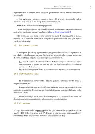 Melanie Nogué Fructuoso
Derecho Empresarial; Derecho mercantil
4
6
representarla en el proceso, entre los socios que hubieren votado a favor del acuerdo
impugnado.
4. Los socios que hubieren votado a favor del acuerdo impugnado podrán
intervenir a su costa en el proceso para mantener su validez.
Artículo 207. Procedimiento de impugnación.
1. Para la impugnación de los acuerdos sociales, se seguirán los trámites del juicio
ordinario y las disposiciones contenidas en la Ley de Enjuiciamiento Civil.
2 En el caso de que fuera posible eliminar la causa de impugnación, el juez, a
solicitud de la sociedad demandada, otorgará un plazo razonable para que aquella
pueda ser subsanada.
12. LOS ADMINISTRADORES
Es un órgano, ejecutivo y representativo que gestiona la sociedad y la representa en
sus relaciones jurídicas con terceros. Puede ser un administrador o varios que actúen
de forma solidaria o conjunta o a un consejo de administración.
- SA: cuando se trate de administradores de forma conjunta actuarán de forma
mancomunada y cuando se trate de más de 2 administradores constituirán
consejo de administración.
- SL: los estatutos pueden dictar cualquier modo de organizar la administración.
12.1. NOMBRAMIENTO Y CESE
El nombramiento corresponde a la junta general. Éste surte efecto desde la
aceptación del cargo.
Para ser administrador no hace falta ser socio a no ser que los estatutos digan lo
contrario. La duración del cargo en las SL es indefinido, en cambio en la SA no podrá
exceder los 6 años.
El cese tiene lugar por acuerdo de la junta general, por transcurso del plazo, por
disolución de la sociedad, dimisión, fallecimiento o acuerdo judicial.
12.2. RETRIBUCIÓN
El cargo de administrador es gratuito (a no ser que los estatutos ponga otra cosa, en
una SL < 10% de los beneficios, en la SA después de estar cubiertas las reservas legal y
estatutaria y darles un dividendo mínimo a los accionistas del 4%)
 