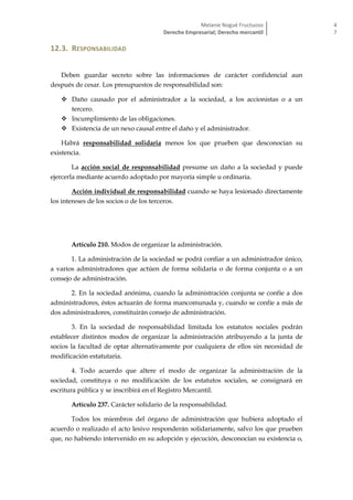 Melanie Nogué Fructuoso
Derecho Empresarial; Derecho mercantil
4
7
12.3. RESPONSABILIDAD
Deben guardar secreto sobre las informaciones de carácter confidencial aun
después de cesar. Los presupuestos de responsabilidad son:
 Daño causado por el administrador a la sociedad, a los accionistas o a un
tercero.
 Incumplimiento de las obligaciones.
 Existencia de un nexo causal entre el daño y el administrador.
Habrá responsabilidad solidaria menos los que prueben que desconocían su
existencia.
La acción social de responsabilidad presume un daño a la sociedad y puede
ejercerla mediante acuerdo adoptado por mayoría simple u ordinaria.
Acción individual de responsabilidad cuando se haya lesionado directamente
los intereses de los socios o de los terceros.
Artículo 210. Modos de organizar la administración.
1. La administración de la sociedad se podrá confiar a un administrador único,
a varios administradores que actúen de forma solidaria o de forma conjunta o a un
consejo de administración.
2. En la sociedad anónima, cuando la administración conjunta se confíe a dos
administradores, éstos actuarán de forma mancomunada y, cuando se confíe a más de
dos administradores, constituirán consejo de administración.
3. En la sociedad de responsabilidad limitada los estatutos sociales podrán
establecer distintos modos de organizar la administración atribuyendo a la junta de
socios la facultad de optar alternativamente por cualquiera de ellos sin necesidad de
modificación estatutaria.
4. Todo acuerdo que altere el modo de organizar la administración de la
sociedad, constituya o no modificación de los estatutos sociales, se consignará en
escritura pública y se inscribirá en el Registro Mercantil.
Artículo 237. Carácter solidario de la responsabilidad.
Todos los miembros del órgano de administración que hubiera adoptado el
acuerdo o realizado el acto lesivo responderán solidariamente, salvo los que prueben
que, no habiendo intervenido en su adopción y ejecución, desconocían su existencia o,
 