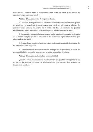 Melanie Nogué Fructuoso
Derecho Empresarial; Derecho mercantil
4
8
conociéndola, hicieron todo lo conveniente para evitar el daño o, al menos, se
opusieron expresamente a aquél.
Artículo 238. Acción social de responsabilidad.
1. La acción de responsabilidad contra los administradores se entablará por la
sociedad, previo acuerdo de la junta general, que puede ser adoptado a solicitud de
cualquier socio aunque no conste en el orden del día. Los estatutos no podrán
establecer una mayoría distinta a la ordinaria para la adopción de este acuerdo.
2. En cualquier momento la junta general podrá transigir o renunciar al ejercicio
de la acción, siempre que no se opusieren a ello socios que representen el cinco por
ciento del capital social.
3. El acuerdo de promover la acción o de transigir determinará la destitución de
los administradores afectados.
4. La aprobación de las cuentas anuales no impedirá el ejercicio de la acción de
responsabilidad ni supondrá la renuncia a la acción acordada o ejercitada.
Artículo 241. Acción individual de responsabilidad.
Quedan a salvo las acciones de indemnización que puedan corresponder a los
socios y a los terceros por actos de administradores que lesionen directamente los
intereses de aquellos.
 