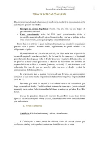 Melanie Nogué Fructuoso
Derecho Empresarial; Derecho mercantil
4
9
TEMA 12 DERECHO CONCURSAL
El derecho concursal regula situaciones de insolvencia, mediante la Ley concursal, en la
cual hay dos grandes novedades:
- Principio de unidad legislativa: mejora. Hay una sola ley que regule el
procedimiento concursal.
- Único procedimiento: antes del 2003, había procedimientos civiles o
mercantiles dependiendo del sujeto. En cambio, hoy esta ley se aplica a todos,
sea o no empresario, como por ejemplo a una unidad familiar.
Como dice en el artículo 1, quien puede pedir concurso de acreedores es cualquier
persona física o jurídica. Además deberá, regularmente, no poder atender a las
obligaciones exigidas.
El procedimiento de concurso es judicial y se debe pedir ante el juez de lo
mercantil aportando una documentación. La declaración de concurso es el inicio del
procedimiento. Esto lo puede pedir el deudor (concurso voluntario. Deberá pedirlo en
un plazo de 2 meses desde que conoce la situación de insolvencia, sino incurrirá en
responsabilidades) o bien el acreedor (concurso necesario). El más frecuente es el
voluntario. En caso de que un acreedor pida concurso, el deudor perderá la
administración de todos sus bienes.
En el momento que se declara concurso, el juez declara a un administrador
concursal, el cual tiene mucha responsabilidad (debe tener seguro de responsabilidad
civil) Art. 75.
Éste tiene que hacer un informe el cual deberá verificar los documentos que
haya presentado el deudor. También deberá observar la masa activa (patrimonio del
deudor) y masa pasiva. Deberá ver cuál es la lista de acreedores y qué clase de crédito
tienen.
Uno de los principios básicos del concurso de acreedores es que éstos tienen
igualdad de condiciones para cobrar. Es decir, deberán reclamar todos juntos el crédito
que les hace falta.
1. TIPOS DE CRÉDITOS
Artículo 84. Créditos concursales y créditos contra la masa.
1. Constituyen la masa pasiva los créditos contra el deudor común que
conforme a esta Ley no tengan la consideración de créditos contra la masa.
 