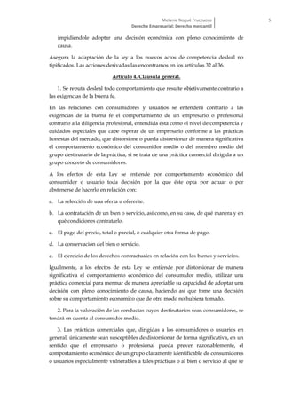Melanie Nogué Fructuoso
Derecho Empresarial; Derecho mercantil
5
impidiéndole adoptar una decisión económica con pleno conocimiento de
causa.
Asegura la adaptación de la ley a los nuevos actos de competencia desleal no
tipificados. Las acciones derivadas las encontramos en los artículos 32 al 36.
Artículo 4. Cláusula general.
1. Se reputa desleal todo comportamiento que resulte objetivamente contrario a
las exigencias de la buena fe.
En las relaciones con consumidores y usuarios se entenderá contrario a las
exigencias de la buena fe el comportamiento de un empresario o profesional
contrario a la diligencia profesional, entendida ésta como el nivel de competencia y
cuidados especiales que cabe esperar de un empresario conforme a las prácticas
honestas del mercado, que distorsione o pueda distorsionar de manera significativa
el comportamiento económico del consumidor medio o del miembro medio del
grupo destinatario de la práctica, si se trata de una práctica comercial dirigida a un
grupo concreto de consumidores.
A los efectos de esta Ley se entiende por comportamiento económico del
consumidor o usuario toda decisión por la que éste opta por actuar o por
abstenerse de hacerlo en relación con:
a. La selección de una oferta u oferente.
b. La contratación de un bien o servicio, así como, en su caso, de qué manera y en
qué condiciones contratarlo.
c. El pago del precio, total o parcial, o cualquier otra forma de pago.
d. La conservación del bien o servicio.
e. El ejercicio de los derechos contractuales en relación con los bienes y servicios.
Igualmente, a los efectos de esta Ley se entiende por distorsionar de manera
significativa el comportamiento económico del consumidor medio, utilizar una
práctica comercial para mermar de manera apreciable su capacidad de adoptar una
decisión con pleno conocimiento de causa, haciendo así que tome una decisión
sobre su comportamiento económico que de otro modo no hubiera tomado.
2. Para la valoración de las conductas cuyos destinatarios sean consumidores, se
tendrá en cuenta al consumidor medio.
3. Las prácticas comerciales que, dirigidas a los consumidores o usuarios en
general, únicamente sean susceptibles de distorsionar de forma significativa, en un
sentido que el empresario o profesional pueda prever razonablemente, el
comportamiento económico de un grupo claramente identificable de consumidores
o usuarios especialmente vulnerables a tales prácticas o al bien o servicio al que se
 