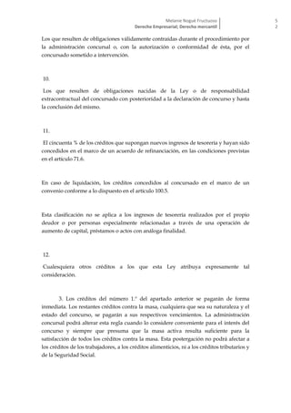 Melanie Nogué Fructuoso
Derecho Empresarial; Derecho mercantil
5
2
Los que resulten de obligaciones válidamente contraídas durante el procedimiento por
la administración concursal o, con la autorización o conformidad de ésta, por el
concursado sometido a intervención.
10.
Los que resulten de obligaciones nacidas de la Ley o de responsabilidad
extracontractual del concursado con posterioridad a la declaración de concurso y hasta
la conclusión del mismo.
11.
El cincuenta % de los créditos que supongan nuevos ingresos de tesorería y hayan sido
concedidos en el marco de un acuerdo de refinanciación, en las condiciones previstas
en el artículo 71.6.
En caso de liquidación, los créditos concedidos al concursado en el marco de un
convenio conforme a lo dispuesto en el artículo 100.5.
Esta clasificación no se aplica a los ingresos de tesorería realizados por el propio
deudor o por personas especialmente relacionadas a través de una operación de
aumento de capital, préstamos o actos con análoga finalidad.
12.
Cualesquiera otros créditos a los que esta Ley atribuya expresamente tal
consideración.
3. Los créditos del número 1.º del apartado anterior se pagarán de forma
inmediata. Los restantes créditos contra la masa, cualquiera que sea su naturaleza y el
estado del concurso, se pagarán a sus respectivos vencimientos. La administración
concursal podrá alterar esta regla cuando lo considere conveniente para el interés del
concurso y siempre que presuma que la masa activa resulta suficiente para la
satisfacción de todos los créditos contra la masa. Esta postergación no podrá afectar a
los créditos de los trabajadores, a los créditos alimenticios, ni a los créditos tributarios y
de la Seguridad Social.
 