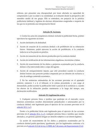 Melanie Nogué Fructuoso
Derecho Empresarial; Derecho mercantil
6
refieran, por presentar una discapacidad, por tener afectada su capacidad de
comprensión o por su edad o su credulidad, se evaluarán desde la perspectiva del
miembro medio de ese grupo. Ello se entenderá, sin perjuicio de la práctica
publicitaria habitual y legítima de efectuar afirmaciones exageradas o respecto de
las que no se pretenda una interpretación literal.
Artículo 32. Acciones.
1. Contra los actos de competencia desleal, incluida la publicidad ilícita, podrán
ejercitarse las siguientes acciones:
1. Acción declarativa de deslealtad.
2. Acción de cesación de la conducta desleal o de prohibición de su reiteración
futura. Asimismo, podrá ejercerse la acción de prohibición, si la conducta
todavía no se ha puesto en práctica.
3. Acción de remoción de los efectos producidos por la conducta desleal.
4. Acción de rectificación de las informaciones engañosas, incorrectas o falsas.
5. Acción de resarcimiento de los daños y perjuicios ocasionados por la conducta
desleal, si ha intervenido dolo o culpa del agente.
6. Acción de enriquecimiento injusto, que sólo procederá cuando la conducta
desleal lesione una posición jurídica amparada por un derecho de exclusiva u
otra de análogo contenido económico.
2. En las sentencias estimatorias de las acciones previstas en el apartado
anterior, números 1 a 4, el tribunal, si lo estima procedente, y con cargo al
demandado, podrá acordar la publicación total o parcial de la sentencia o, cuando
los efectos de la infracción puedan mantenerse a lo largo del tiempo, una
declaración rectificadora.
Artículo 33. Legitimación activa.
1. Cualquier persona física o jurídica que participe en el mercado, cuyos
intereses económicos resulten directamente perjudicados o amenazados por la
conducta desleal, está legitimada para el ejercicio de las acciones previstas en el
artículo 32.1, 1 a 5
Frente a la publicidad ilícita está legitimada para el ejercicio de las acciones
previstas en el artículo 32.1, 1 a 5, cualquier persona física o jurídica que resulte
afectada y, en general, quienes tengan un derecho subjetivo o un interés legítimo.
La acción de resarcimiento de los daños y perjuicios ocasionados por la
conducta desleal podrá ejercitarse, igualmente, por los legitimados conforme a lo
previsto en el artículo 11.2 de la Ley 1/2000, de 7 de enero, de Enjuiciamiento Civil.
 