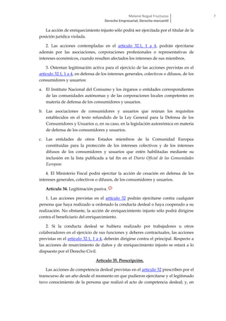 Melanie Nogué Fructuoso
Derecho Empresarial; Derecho mercantil
7
La acción de enriquecimiento injusto sólo podrá ser ejercitada por el titular de la
posición jurídica violada.
2. Las acciones contempladas en el artículo 32.1, 1 a 4, podrán ejercitarse
además por las asociaciones, corporaciones profesionales o representativas de
intereses económicos, cuando resulten afectados los intereses de sus miembros.
3. Ostentan legitimación activa para el ejercicio de las acciones previstas en el
artículo 32.1, 1 a 4, en defensa de los intereses generales, colectivos o difusos, de los
consumidores y usuarios:
a. El Instituto Nacional del Consumo y los órganos o entidades correspondientes
de las comunidades autónomas y de las corporaciones locales competentes en
materia de defensa de los consumidores y usuarios.
b. Las asociaciones de consumidores y usuarios que reúnan los requisitos
establecidos en el texto refundido de la Ley General para la Defensa de los
Consumidores y Usuarios o, en su caso, en la legislación autonómica en materia
de defensa de los consumidores y usuarios.
c. Las entidades de otros Estados miembros de la Comunidad Europea
constituidas para la protección de los intereses colectivos y de los intereses
difusos de los consumidores y usuarios que estén habilitadas mediante su
inclusión en la lista publicada a tal fin en el Diario Oficial de las Comunidades
Europeas
4. El Ministerio Fiscal podrá ejercitar la acción de cesación en defensa de los
intereses generales, colectivos o difusos, de los consumidores y usuarios.
Artículo 34. Legitimación pasiva.
1. Las acciones previstas en el artículo 32 podrán ejercitarse contra cualquier
persona que haya realizado u ordenado la conducta desleal o haya cooperado a su
realización. No obstante, la acción de enriquecimiento injusto sólo podrá dirigirse
contra el beneficiario del enriquecimiento.
2. Si la conducta desleal se hubiera realizado por trabajadores u otros
colaboradores en el ejercicio de sus funciones y deberes contractuales, las acciones
previstas en el artículo 32.1, 1 a 4, deberán dirigirse contra el principal. Respecto a
las acciones de resarcimiento de daños y de enriquecimiento injusto se estará a lo
dispuesto por el Derecho Civil.
Artículo 35. Prescripción.
Las acciones de competencia desleal previstas en el artículo 32 prescriben por el
transcurso de un año desde el momento en que pudieron ejercitarse y el legitimado
tuvo conocimiento de la persona que realizó el acto de competencia desleal; y, en
 