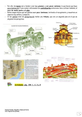Ciencias Sociales, Geografía e Historia (2º E.S.O)
I.E.S. Virgen de Vico (Arnedo)
8
- Por ello, los muros van a tender a ser muy gruesos, y con pocas ventanas, lo que hacen que haya
poca iluminación. Y van a estar reforzados con contrafuertes exteriores. Van a utilizar también, el
arco de medio punto y el pilar.
- Estos rasgos hacen que las iglesias sean poco luminosas, invitando al recogimiento, y muestren un
aspecto muy sólido y compacto.
- Si las iglesias eran de peregrinación tenían una tribuna, que era un segundo piso en el que se
alojaban los peregrinos.
Actividades: pág. 159: 1, 2, 3 y 4
 