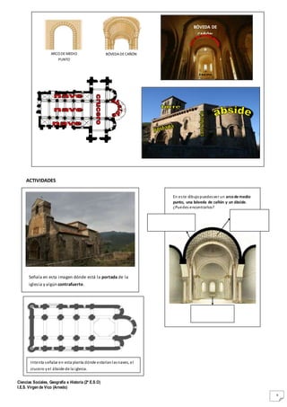 Ciencias Sociales, Geografía e Historia (2º E.S.O)
I.E.S. Virgen de Vico (Arnedo)
9
ACTIVIDADES
ARCO DEMEDIO
PUNTO
BÓVEDADECAÑÓN
BÓVEDA DE
CAÑÓN
ÁBSIDE
Señala en esta imagen dónde está la portada de la
iglesia y algún contrafuerte.
En este dibujopuedesver un arcode medio
punto, una bóveda de cañón y un ábside.
¿Puedes encontrarlos?
Intenta señalar en esta planta dónde estaríanlasnaves, el
crucero yel ábside de la iglesia.
 